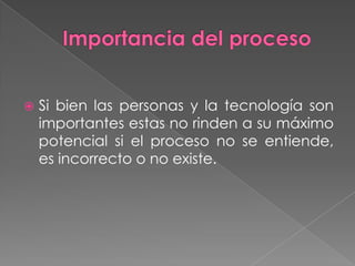 Importancia del procesoSi bien las personas y la tecnología son importantes estas no rinden a su máximo potencial si el proceso no se entiende,  es incorrecto o no existe.