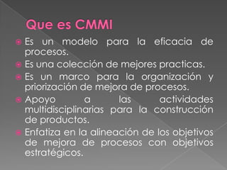Que es CMMIEs un modelo para la eficacia de procesos.Es una colección de mejores practicas.Es un marco para la organización y priorización de mejora de procesos.Apoyo a las actividades multidisciplinarias para la construcción de productos.Enfatiza en la alineación de los objetivos de mejora de procesos con objetivos estratégicos.