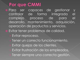Por que CMMIPara ser capaces de gestionar y controlar de forma integrada el complejo proceso de para el desarrollo, mantenimiento, adquisición, operación de productos y servicios.Evitar tener problemas de calidad.Evitar reproceso.Tener un correcto funcionamiento.Evitar quejas de los clientes.Evitar frustración de los empleados.Tener siempre una correcta gestión.