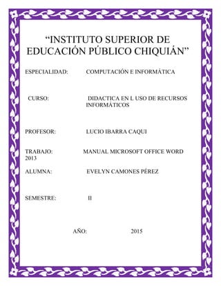 “INSTITUTO SUPERIOR DE
EDUCACIÓN PÚBLICO CHIQUIÁN”
ESPECIALIDAD: COMPUTACIÓN E INFORMÁTICA
CURSO: DIDACTICA EN L USO DE RECURSOS
INFORMÁTICOS
PROFESOR: LUCIO IBARRA CAQUI
TRABAJO: MANUAL MICROSOFT OFFICE WORD
2013
ALUMNA: EVELYN CAMONES PÉREZ
SEMESTRE: II
AÑO: 2015
 