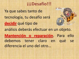 ¡¡¡Desafío!!!
Ya que sabes tanto de
tecnología, tu desafío será
decidir qué tipo de
análisis deberás efectuar en un objeto.
Mantención o reparación. Para ello
debemos tener claro en qué se
diferencia el uno del otro…
 