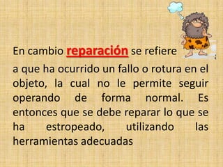 En cambio reparación se refiere
a que ha ocurrido un fallo o rotura en el
objeto, la cual no le permite seguir
operando de forma normal. Es
entonces que se debe reparar lo que se
ha estropeado, utilizando las
herramientas adecuadas
 