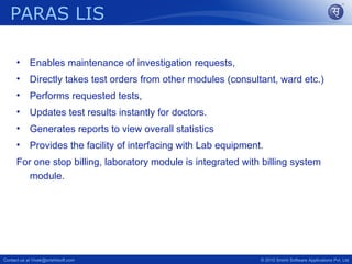 PARAS LIS

      •     Enables maintenance of investigation requests,
      •     Directly takes test orders from other modules (consultant, ward etc.)
      •     Performs requested tests,
      •     Updates test results instantly for doctors.
      •     Generates reports to view overall statistics
      •     Provides the facility of interfacing with Lab equipment.
      For one stop billing, laboratory module is integrated with billing system
         module.




Contact us at Vivek@srishtisoft.com                                © 2010 Srishti Software Applications Pvt. Ltd
 