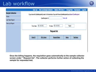 Lab workflow




  Once the billing happens, the requisition goes automatically to the sample collector
  screen under “ Request list”. The collector performs further action of collecting the
  sample for requested test.




                                                                        © 2010 Srishti Software Applications Pvt. Ltd
 