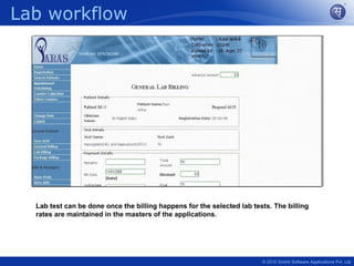 Lab workflow




  Lab test can be done once the billing happens for the selected lab tests. The billing
  rates are maintained in the masters of the applications.




                                                                        © 2010 Srishti Software Applications Pvt. Ltd
 