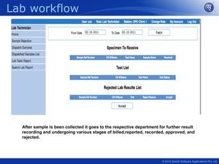 Lab workflow




  After sample is been collected it goes to the respective department for further result
  recording and undergoing various stages of billed,reported, recorded, approved, and
  rejected.




                                                                       © 2010 Srishti Software Applications Pvt. Ltd
 