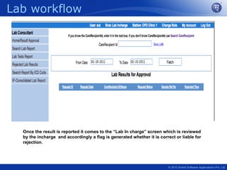 Lab workflow




  Once the result is reported it comes to the “Lab In charge” screen which is reviewed
  by the incharge and accordingly a flag is generated whether it is correct or liable for
  rejection.




                                                                        © 2010 Srishti Software Applications Pvt. Ltd
 