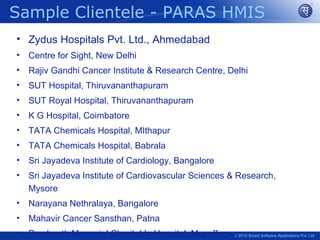 Sample Clientele - PARAS HMIS
• Zydus Hospitals Pvt. Ltd., Ahmedabad
•   Centre for Sight, New Delhi
•   Rajiv Gandhi Cancer Institute & Research Centre, Delhi
•   SUT Hospital, Thiruvananthapuram
•   SUT Royal Hospital, Thiruvananthapuram
•   K G Hospital, Coimbatore
•   TATA Chemicals Hospital, MIthapur
•   TATA Chemicals Hospital, Babrala
•   Sri Jayadeva Institute of Cardiology, Bangalore
•   Sri Jayadeva Institute of Cardiovascular Sciences & Research,
    Mysore
•   Narayana Nethralaya, Bangalore
•   Mahavir Cancer Sansthan, Patna
•   Prashanth Memorial Charitable Hospital, Muzaffarpur2010 Srishti Software Applications Pvt. Ltd
                                                      ©
 