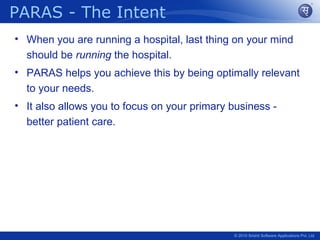 PARAS - The Intent
• When you are running a hospital, last thing on your mind
  should be running the hospital.
• PARAS helps you achieve this by being optimally relevant
  to your needs.
• It also allows you to focus on your primary business -
  better patient care.




                                              © 2010 Srishti Software Applications Pvt. Ltd
 