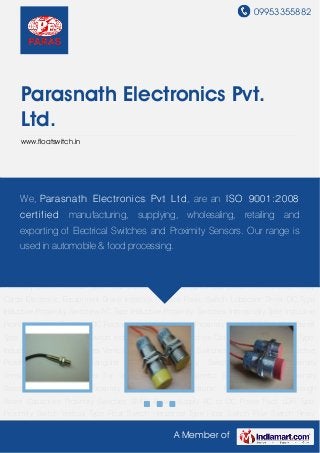 09953355882




     Parasnath Electronics Pvt.
     Ltd.
     www.floatswitch.in




DC Type Inductive Proximity Switches AC Type Inductive Proximity Switches Intrinsically Safe
Inductive Proximity Switch Elect ronics Pvt L t d , are an I SO 9001: 2 008 Two
     We, Parasnat h Two Wire DC Rectangular type Inductive Proximity Switch DC
Wire Barrel Type Inductive Proximity Switch Inductive Proximity Switches Connector
     cert if ied manufacturing, supplying, wholesaling, retailing and
Type Special Type Inductive Proximity Switches Vertical Inductive Proximity Switches Barrel DC
     exporting of Electrical Switches and Proximity Sensors. Our range is
Type Inductive Proximity Sensors Rectangular Inductive Proximity Switches Inductive Proximity
Sensor Magnetic Switches&for Security Systems Magnetic Sensor Magnetic Proximity
    used in automobile food processing.
Switch Photoelectronic Proximity Switches Photoelectronic Proximity Switch Through
Beam Capacitive Proximity Switches SMPS Power Supply AC to DC Power Pack LDR Type
Proximity Switch Vertical Type Float Switch Horizontal Type Float Switch Flow Switch Relay
Cards Electronic Equipment Brake Interlock System Panic Switch Lubricant Timer DC Type
Inductive Proximity Switches AC Type Inductive Proximity Switches Intrinsically Safe Inductive
Proximity Switch Two Wire DC Rectangular type Inductive Proximity Switch DC Two Wire Barrel
Type Inductive Proximity Switch Inductive Proximity Switches Connector Type Special Type
Inductive Proximity Switches Vertical Inductive Proximity Switches Barrel DC Type Inductive
Proximity   Sensors   Rectangular    Inductive   Proximity   Switches    Inductive   Proximity
Sensor Magnetic Switches for Security Systems Magnetic Sensor Magnetic Proximity
Switch Photoelectronic Proximity Switches Photoelectronic Proximity Switch Through
Beam Capacitive Proximity Switches SMPS Power Supply AC to DC Power Pack LDR Type
Proximity Switch Vertical Type Float Switch Horizontal Type Float Switch Flow Switch Relay

                                                   A Member of
 