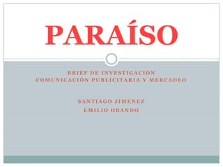 PARAÍSO
       BRIEF DE INVESTIGACION
COMUNICACIÓN PUBLICITARIA Y MERCADEO



          SANTIAGO JIMENEZ
           EMILIO OBANDO
 