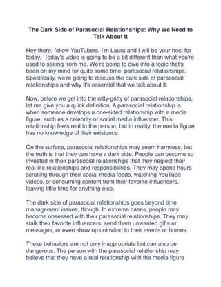 The Dark Side of Parasocial Relationships: Why We Need to
Talk About It
Hey there, fellow YouTubers, I’m Laura and I will be your host for
today. Today's video is going to be a bit different than what you're
used to seeing from me. We're going to dive into a topic that's
been on my mind for quite some time: parasocial relationships.
Speci
fi
cally, we're going to discuss the dark side of parasocial
relationships and why it's essential that we talk about it.
Now, before we get into the nitty-gritty of parasocial relationships,
let me give you a quick de
fi
nition. A parasocial relationship is
when someone develops a one-sided relationship with a media
fi
gure, such as a celebrity or social media in
fl
uencer. This
relationship feels real to the person, but in reality, the media
fi
gure
has no knowledge of their existence.
On the surface, parasocial relationships may seem harmless, but
the truth is that they can have a dark side. People can become so
invested in their parasocial relationships that they neglect their
real-life relationships and responsibilities. They may spend hours
scrolling through their social media feeds, watching YouTube
videos, or consuming content from their favorite in
fl
uencers,
leaving little time for anything else.
The dark side of parasocial relationships goes beyond time
management issues, though. In extreme cases, people may
become obsessed with their parasocial relationships. They may
stalk their favorite in
fl
uencers, send them unwanted gifts or
messages, or even show up uninvited to their events or homes.
These behaviors are not only inappropriate but can also be
dangerous. The person with the parasocial relationship may
believe that they have a real relationship with the media
fi
gure
 