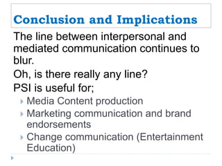 Conclusion and Implications
The line between interpersonal and
mediated communication continues to
blur.
Oh, is there really any line?
PSI is useful for;
 Media Content production
 Marketing communication and brand
endorsements
 Change communication (Entertainment
Education)
 