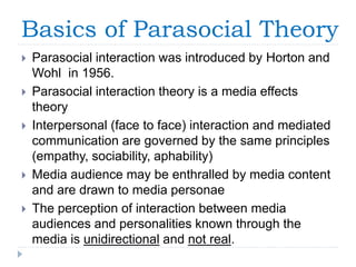 Basics of Parasocial Theory
 Parasocial interaction was introduced by Horton and
Wohl in 1956.
 Parasocial interaction theory is a media effects
theory
 Interpersonal (face to face) interaction and mediated
communication are governed by the same principles
(empathy, sociability, aphability)
 Media audience may be enthralled by media content
and are drawn to media personae
 The perception of interaction between media
audiences and personalities known through the
media is unidirectional and not real.
 