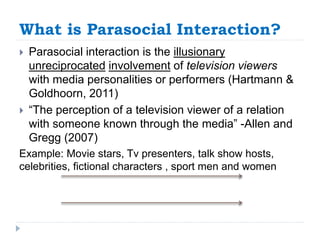 What is Parasocial Interaction?
 Parasocial interaction is the illusionary
unreciprocated involvement of television viewers
with media personalities or performers (Hartmann &
Goldhoorn, 2011)
 “The perception of a television viewer of a relation
with someone known through the media” -Allen and
Gregg (2007)
Example: Movie stars, Tv presenters, talk show hosts,
celebrities, fictional characters , sport men and women
 
