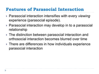 Features of Parasocial Interaction
 Parasocial interaction intensifies with every viewing
experience (parasocial episode).
 Parasocial interaction may develop in to a parasocial
relationship
 The distinction between parasocial interaction and
orthosocial interaction becomes blurred over time
 There are differences in how individuals experience
parasocial interaction
 