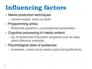 Influencing factors
 Media production techniques
 camera angles, close-up shots
 Programming antics
 Rhetorical questions, conversational presentation
 Cognitive processing of media content
 Eg: Entertainment Education programs such as soap
opera (Mexican example)
 Psychological state of audiences
 loneliness, unmet social needs (uses and gratification)
 