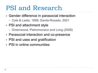 PSI and Research
 Gender difference in parasocial interaction
 Cole & Leets, 1999; Davila-Rosado, 2001
 PSI and attachment style
 Greenwood, Pietromonaco and Long (2008)
 Parasocial interaction and co-presence
 PSI and uses and gratification
 PSI in online communities
 