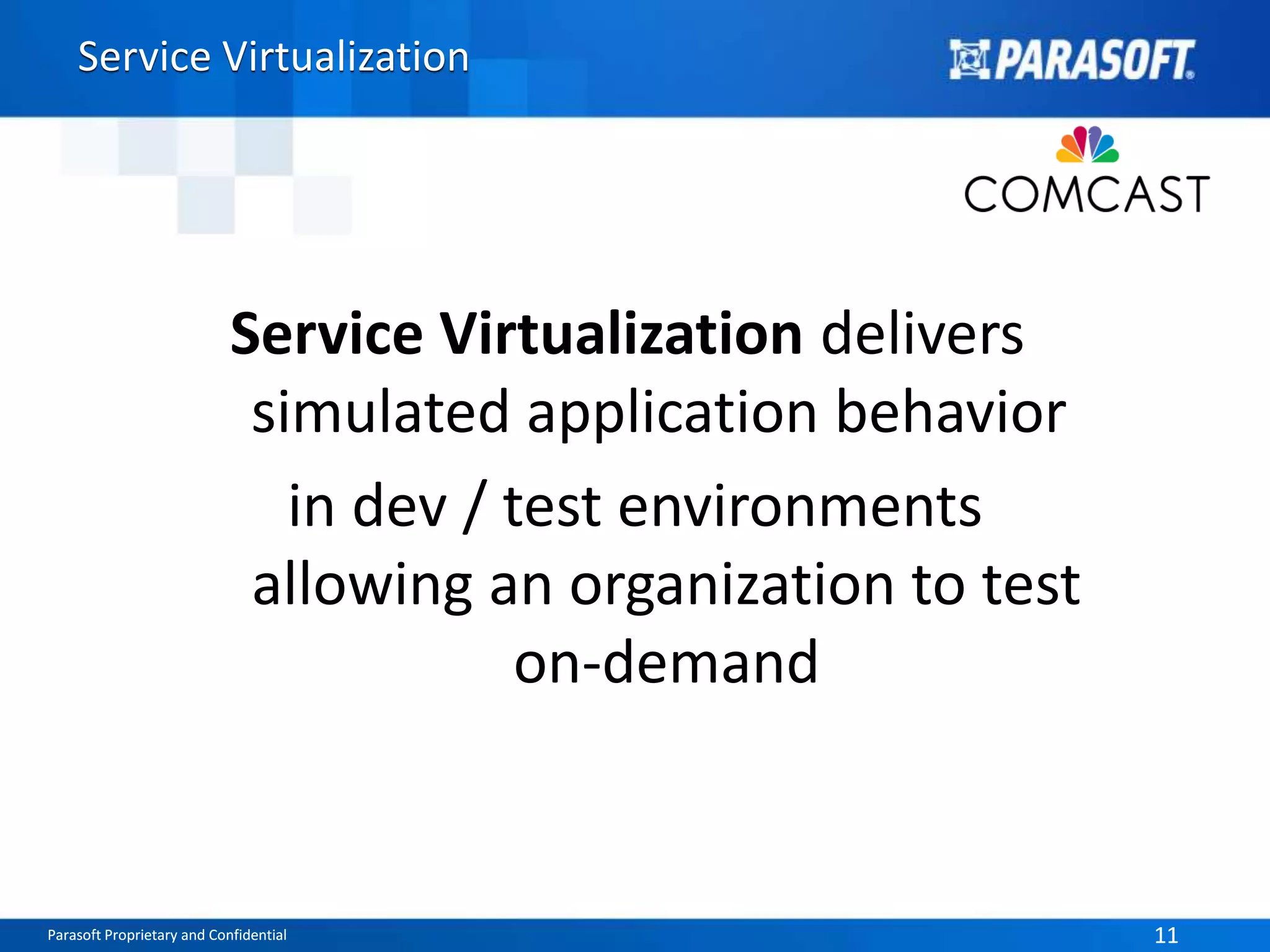 Service Virtualization 
Service Virtualization delivers 
simulated application behavior 
in dev / test environments 
allowing an organization to test 
on-demand 
Parasoft Proprietary and Confidential 11 
 