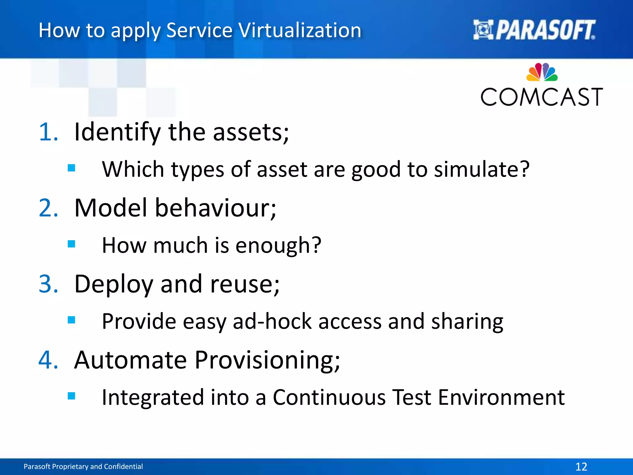 How to apply Service Virtualization 
1. Identify the assets; 
 Which types of asset are good to simulate? 
2. Model behaviour; 
 How much is enough? 
3. Deploy and reuse; 
 Provide easy ad-hock access and sharing 
4. Automate Provisioning; 
 Integrated into a Continuous Test Environment 
Parasoft Proprietary and Confidential 12 
 