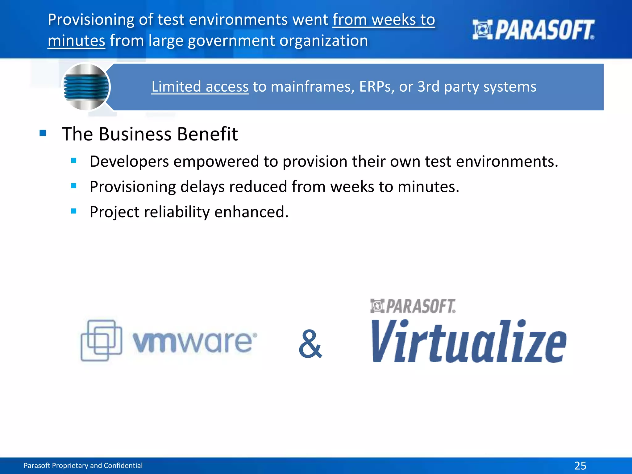 Provisioning of test environments went from weeks to 
minutes from large government organization 
Limited access to mainframes, ERPs, or 3rd party systems 
 The Business Benefit 
 Developers empowered to provision their own test environments. 
 Provisioning delays reduced from weeks to minutes. 
 Project reliability enhanced. 
& 
Parasoft Proprietary and Confidential 25 
 