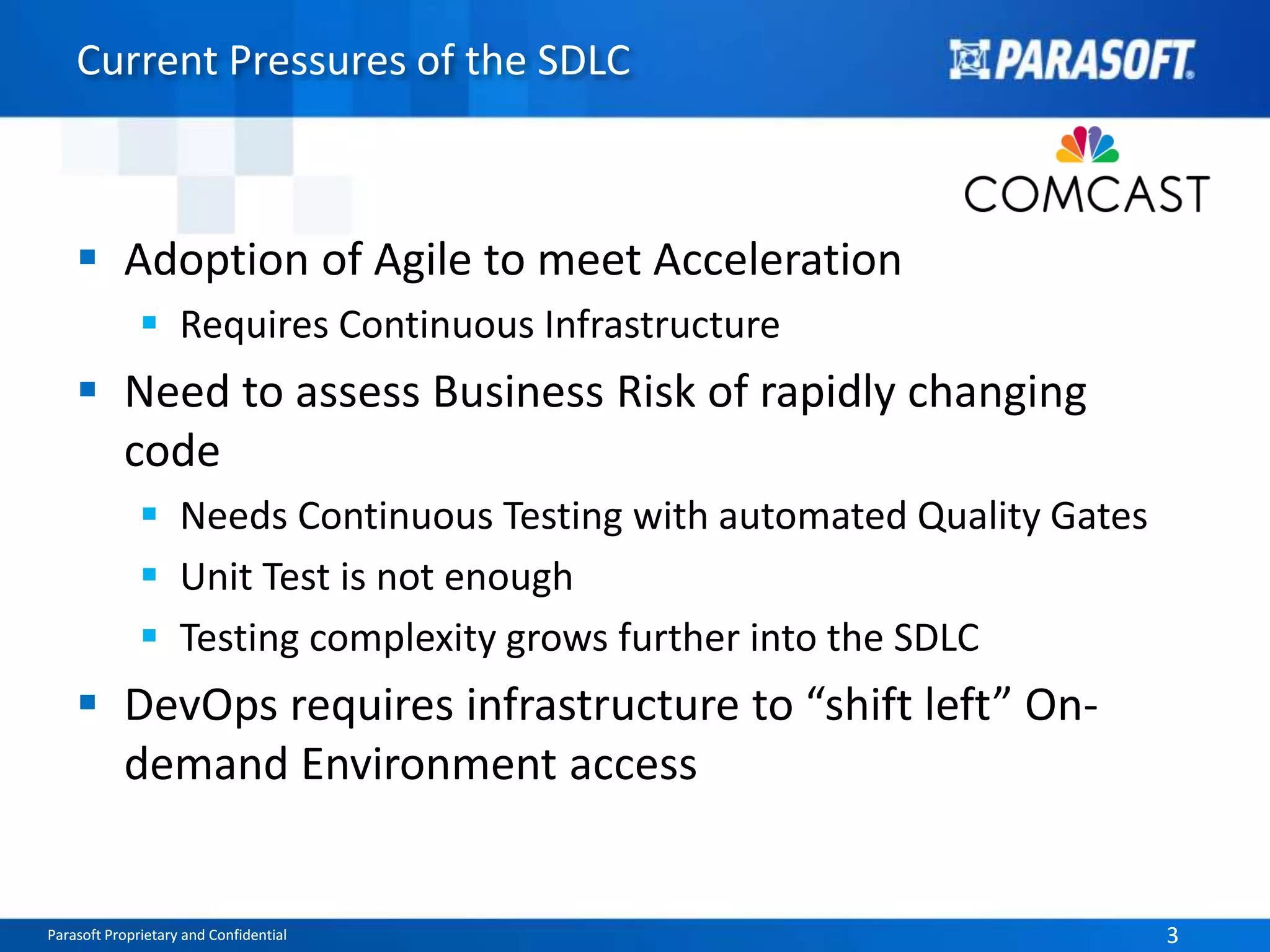 Current Pressures of the SDLC 
 Adoption of Agile to meet Acceleration 
 Requires Continuous Infrastructure 
 Need to assess Business Risk of rapidly changing 
code 
 Needs Continuous Testing with automated Quality Gates 
 Unit Test is not enough 
 Testing complexity grows further into the SDLC 
 DevOps requires infrastructure to “shift left” On-demand 
Environment access 
Parasoft Proprietary and Confidential 3 
 