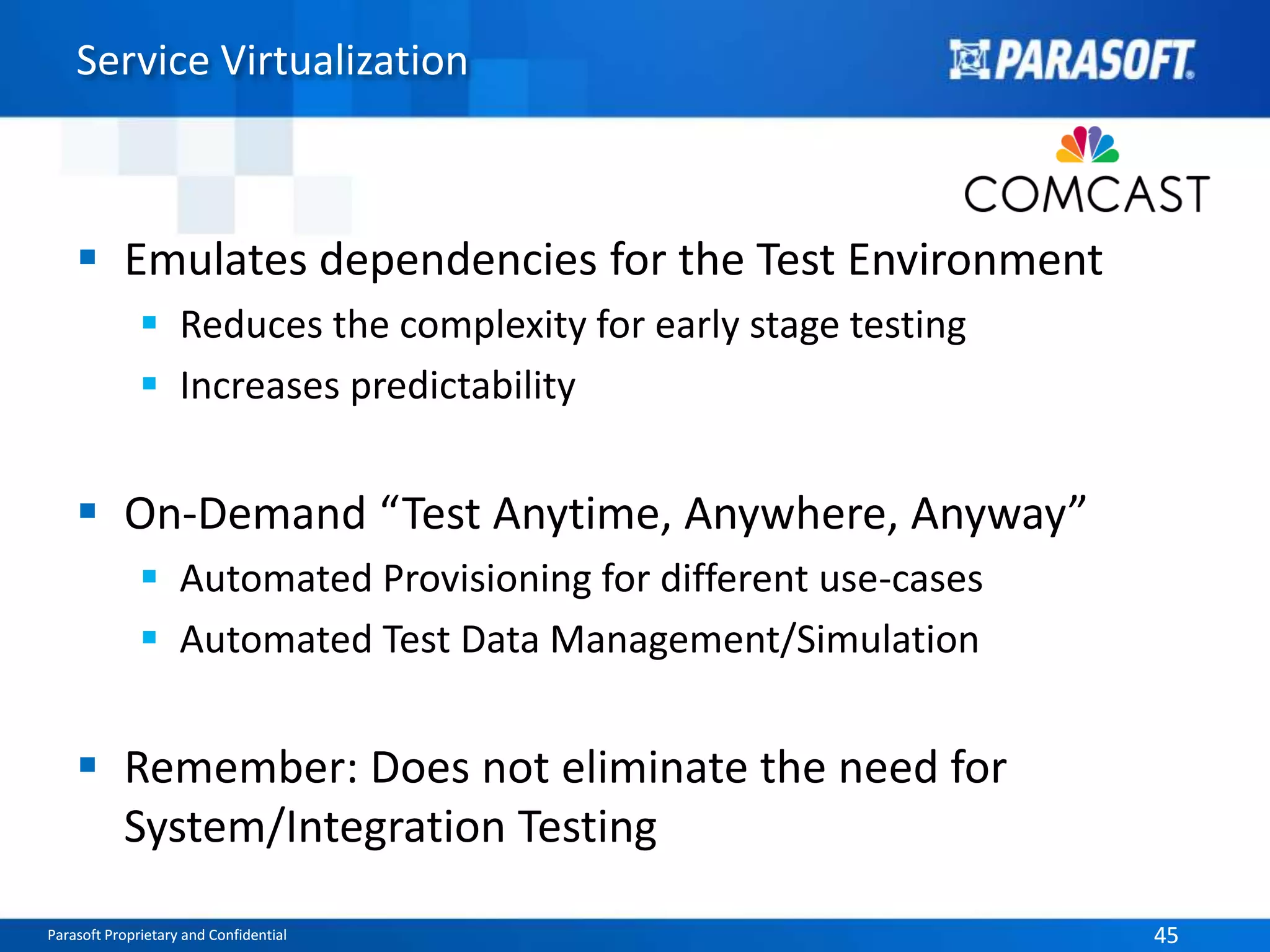 Service Virtualization 
 Emulates dependencies for the Test Environment 
 Reduces the complexity for early stage testing 
 Increases predictability 
 On-Demand “Test Anytime, Anywhere, Anyway” 
 Automated Provisioning for different use-cases 
 Automated Test Data Management/Simulation 
 Remember: Does not eliminate the need for 
System/Integration Testing 
Parasoft Proprietary and Confidential 45 
 