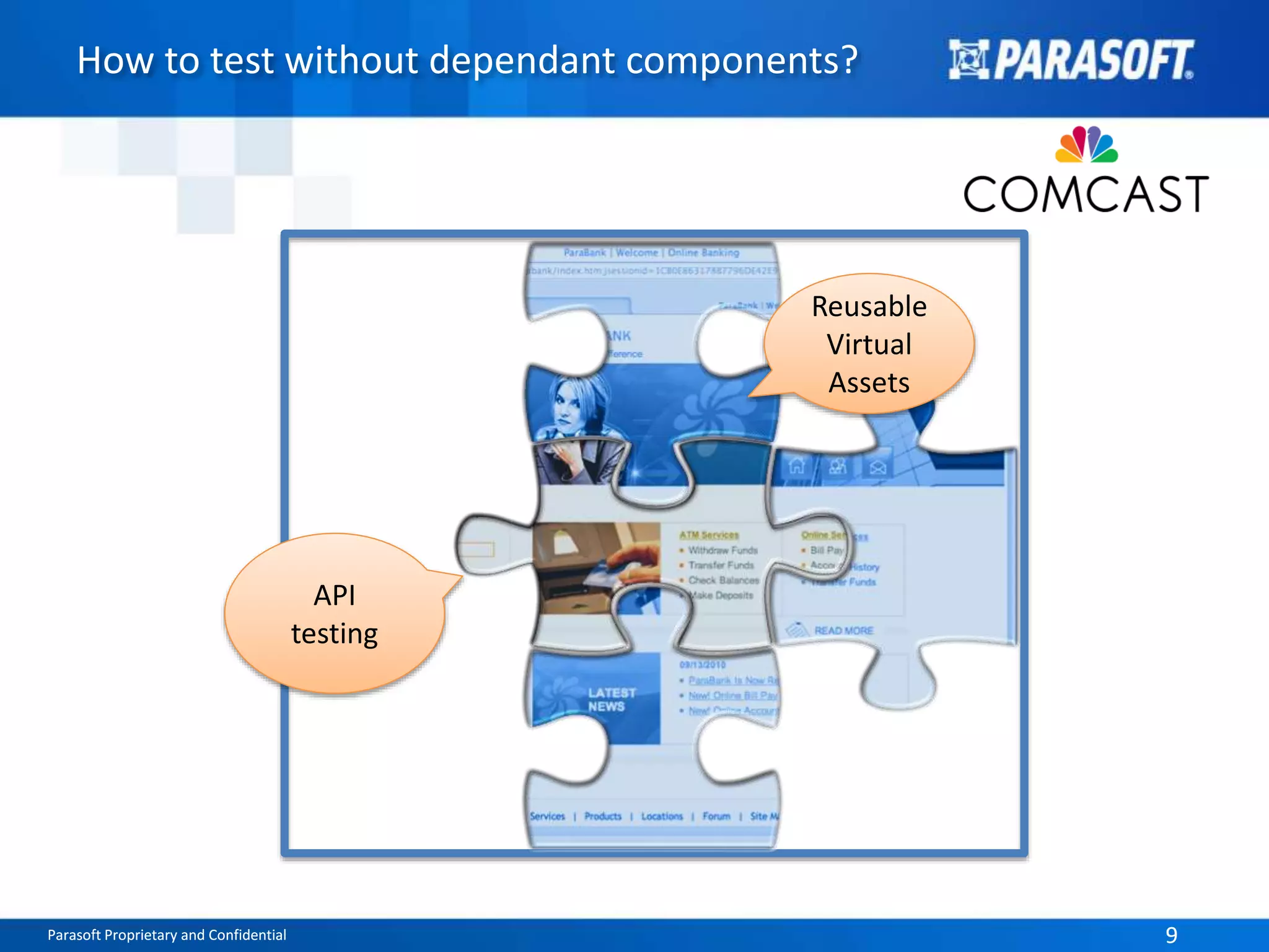 How to test without dependant components? 
API 
testing 
Reusable 
Virtual 
Assets 
Parasoft Proprietary and Confidential 9 
 