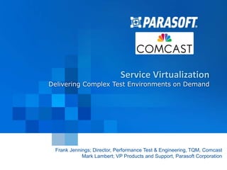 Service Virtualization 
Delivering Complex Test Environments on Demand 
Frank Jennings; Director, Performance Test & Engineering, TQM, Comcast 
2014-11-12 
Mark Lambert; VP Products and Support, Parasoft Corporation 
Parasoft Proprietary and Confidential 1 
 