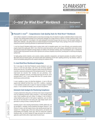 EMBEDDED




Parasoft C++testTM – Comprehensive Code Quality Tools for Wind River® Workbench
As the software components in embedded systems are becoming increasingly critical, the attention to quality in embedded software increases across
the board. Long-standing quality strategies such as testing with a debugger are no longer efficient or sufficient. To further complicate matters, many
developers cannot readily run a test program in the actual deployment environment because they lack access to the final system hardware. To
address these challenges, code quality needs to be realized throughout the development lifecycle—using a synergy of time-proven techniques for
early defect prevention, assisted by automation for implementation and monitoring.

C++test from Parasoft Embedded enables teams to produce better code for embedded systems, test it more efficiently, and consistently monitor
progress towards their quality goals. With C++test, critical time-proven best practices—such as static analysis, comprehensive code review, and unit
and component testing with integrated coverage analysis—are enabled on the developer’s desktop, early in the development cycle. A command line
interface enables fully automated execution within regression and continuous integration environments, providing data for monitoring and analyzing
quality trends.

For highly quality-sensitive industries, such as avionics, medical, automobile, transportation, and industrial automation, the addition of Parasoft’s
Web-based audit and reporting system, with interactive Web-based dashboards and drill-down capability powered by a SQL database, enables an
efficient and auditable quality process with complete visibility into compliance efforts.

C++test Wind River Workbench Integration
The C++test plugin for Wind River® Workbench provides Workbench users easy
access to C++test’s full code analysis, code review, and unit testing capabilities
directly within their IDE. This seamless integration enables testing and verification
to become a natural and continuous part of the development process. The complete
target-based test execution flow, including test case generation, cross-
compilation, deployment, execution, and loading results back into the GUI, can be
automated within C++test. C++test leverages Wind River CDT to provide context-
sensitive pop-up menus and views.

C++test is available as a plug in for Wind River Workbench 2.6 and 3.0 IDEs and
supports both VxWorks® and Wind River Linux RTOS. In addition, a standalone
C++test installation provides built-in support for import and analysis of Tornado®
projects. C++test is available for Windows, Linux, and Solaris host platforms.

Automate Code Analysis for Monitoring Compliance                                                  The C++test plugin for Wind River Workbench provides Workbench users with easy access
                                                                                                  to full C++test feature set right in the IDE. Unit test and coverage results shown.
A properly implemented coding policy can eliminate entire classes of programming
errors by establishing preventive coding conventions. C++test statically analyzes
code to check compliance with such a policy. To configure C++test to enforce a
coding standards policy specific to their group or organization, users can define
their own rule sets with built-in and custom rules. Code analysis reports can be
generated in a variety of formats, including HTML and PDF.

Hundreds of built-in rules—including implementations of MISRA, MISRA 2004, and
the new MISRA C++ standards, as well as guidelines from Meyers’ Effective C++ and
Effective STL books, and other popular sources—help identify potential bugs from
improper C/C++ language usage, enforce best coding practices, and improve code
maintainability and reusability. Custom rules, which are created with a graphical
RuleWizard editor, can enforce standard API usage and prevent the recurrence of
application-specific defects after a single instance has been found.                                                Dashboards track key development metrics
 