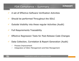 FDA Compliance – Summary

A set of Effective Software Verification Activities

Should be performed Throughout the SDLC

Outside Visibility into these regular Activities (Audit)

Full Requirements Traceability

Effective Regression Tests for Post-Release Code Changes

Data Collection, Correlation & Report Generation (Audit)
   Process Improvement
   Integration of SDLC Management and Risk Management
 