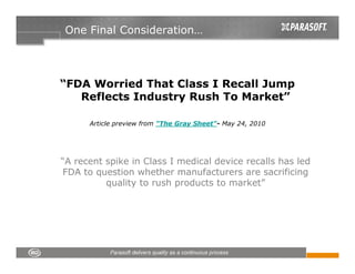 One Final Consideration…




“FDA Worried That Class I Recall Jump
   Reflects Industry Rush To Market”

      Article preview from "The Gray Sheet"- May 24, 2010




“A recent spike in Class I medical device recalls has led
FDA to question whether manufacturers are sacrificing
          quality to rush products to market”
 