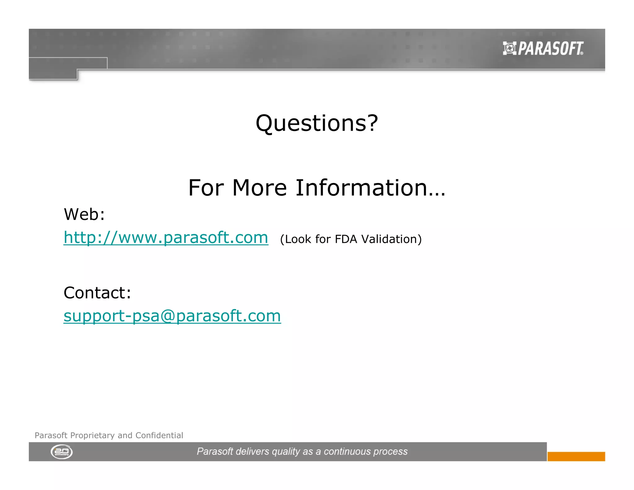 Questions?

                                        For More Information…
       Web:
       http://www.parasoft.com                 (Look for FDA Validation)



       Contact:
       support-psa@parasoft.com




Parasoft Proprietary and Confidential
 