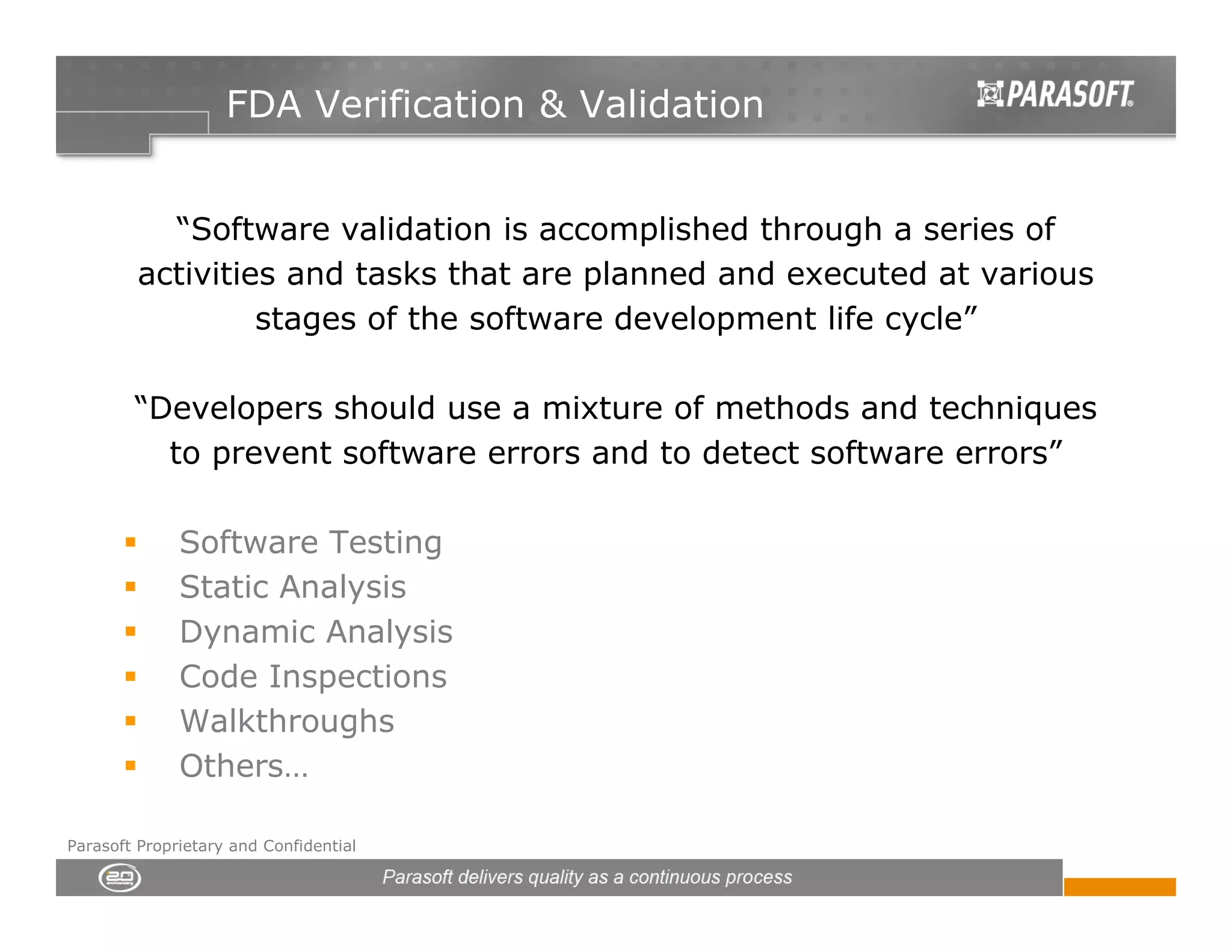 FDA Verification & Validation


           “Software validation is accomplished through a series of
         activities and tasks that are planned and executed at various
                  stages of the software development life cycle”

        “Developers should use a mixture of methods and techniques
          to prevent software errors and to detect software errors”

              Software Testing
              Static Analysis
              Dynamic Analysis
              Code Inspections
              Walkthroughs
              Others…

Parasoft Proprietary and Confidential
 