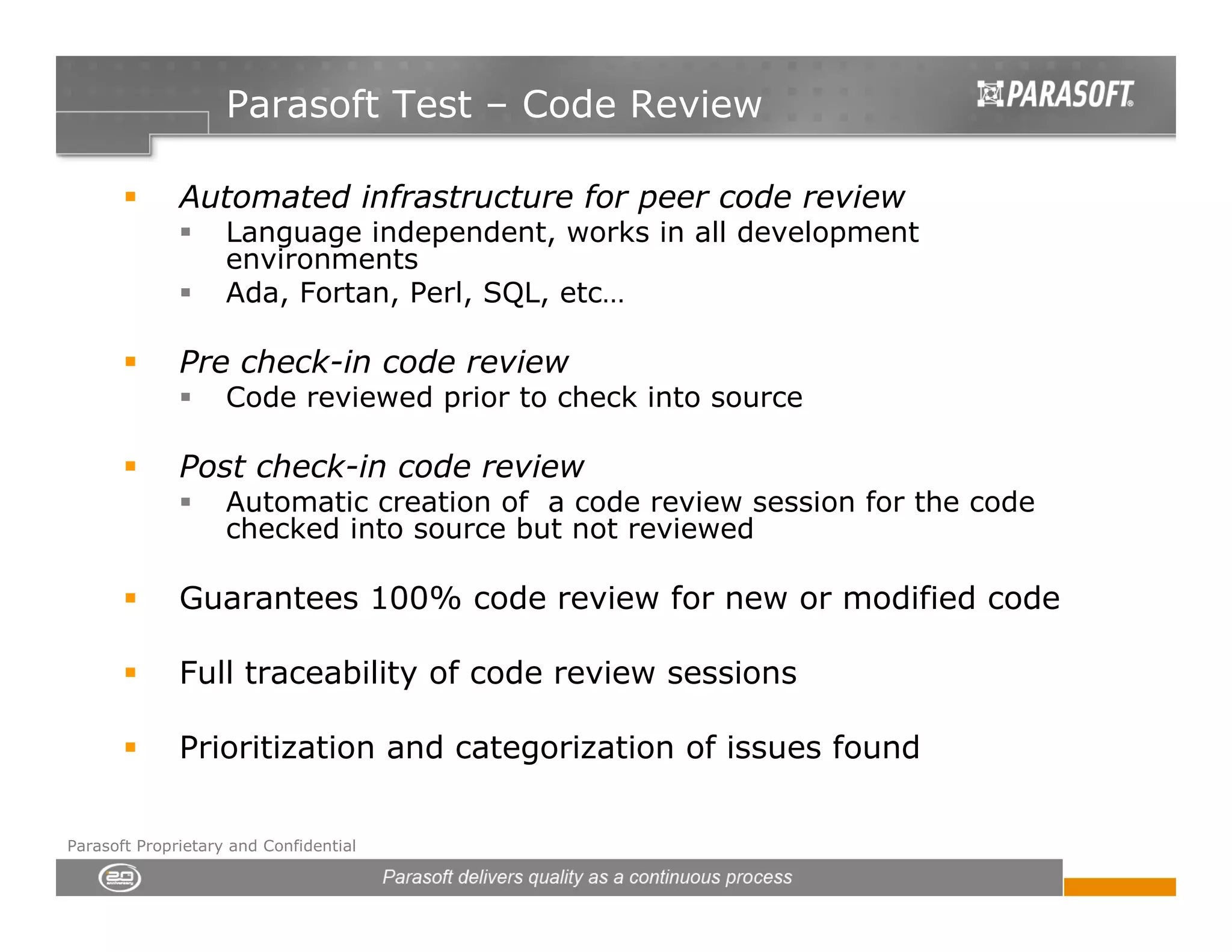 Parasoft Test – Code Review

              Automated infrastructure for peer code review
                    Language independent, works in all development
                    environments
                    Ada, Fortan, Perl, SQL, etc…

              Pre check-in code review
                    Code reviewed prior to check into source

              Post check-in code review
                    Automatic creation of a code review session for the code
                    checked into source but not reviewed

              Guarantees 100% code review for new or modified code

              Full traceability of code review sessions

              Prioritization and categorization of issues found

Parasoft Proprietary and Confidential
 