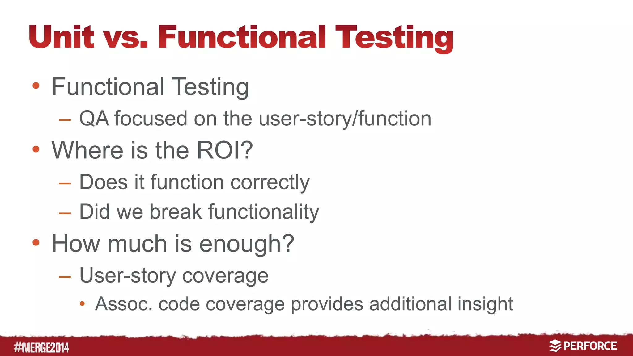 # 
• Functional Testing 
– QA focused on the user-story/function 
• Where is the ROI? 
– Does it function correctly 
– Did we break functionality 
• How much is enough? 
– User-story coverage 
• Assoc. code coverage provides additional insight 
 