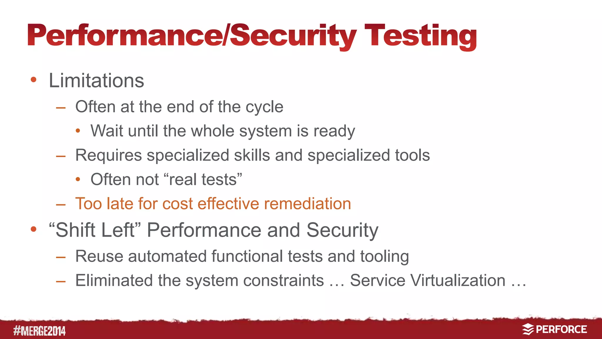# 
• Limitations 
– Often at the end of the cycle 
• Wait until the whole system is ready 
– Requires specialized skills and specialized tools 
• Often not “real tests” 
– Too late for cost effective remediation 
• “Shift Left” Performance and Security 
– Reuse automated functional tests and tooling 
– Eliminated the system constraints … Service Virtualization … 
 