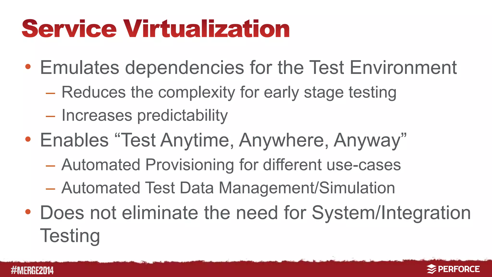 # 
• Emulates dependencies for the Test Environment 
– Reduces the complexity for early stage testing 
– Increases predictability 
• Enables “Test Anytime, Anywhere, Anyway” 
– Automated Provisioning for different use-cases 
– Automated Test Data Management/Simulation 
• Does not eliminate the need for System/Integration 
Testing 
 
