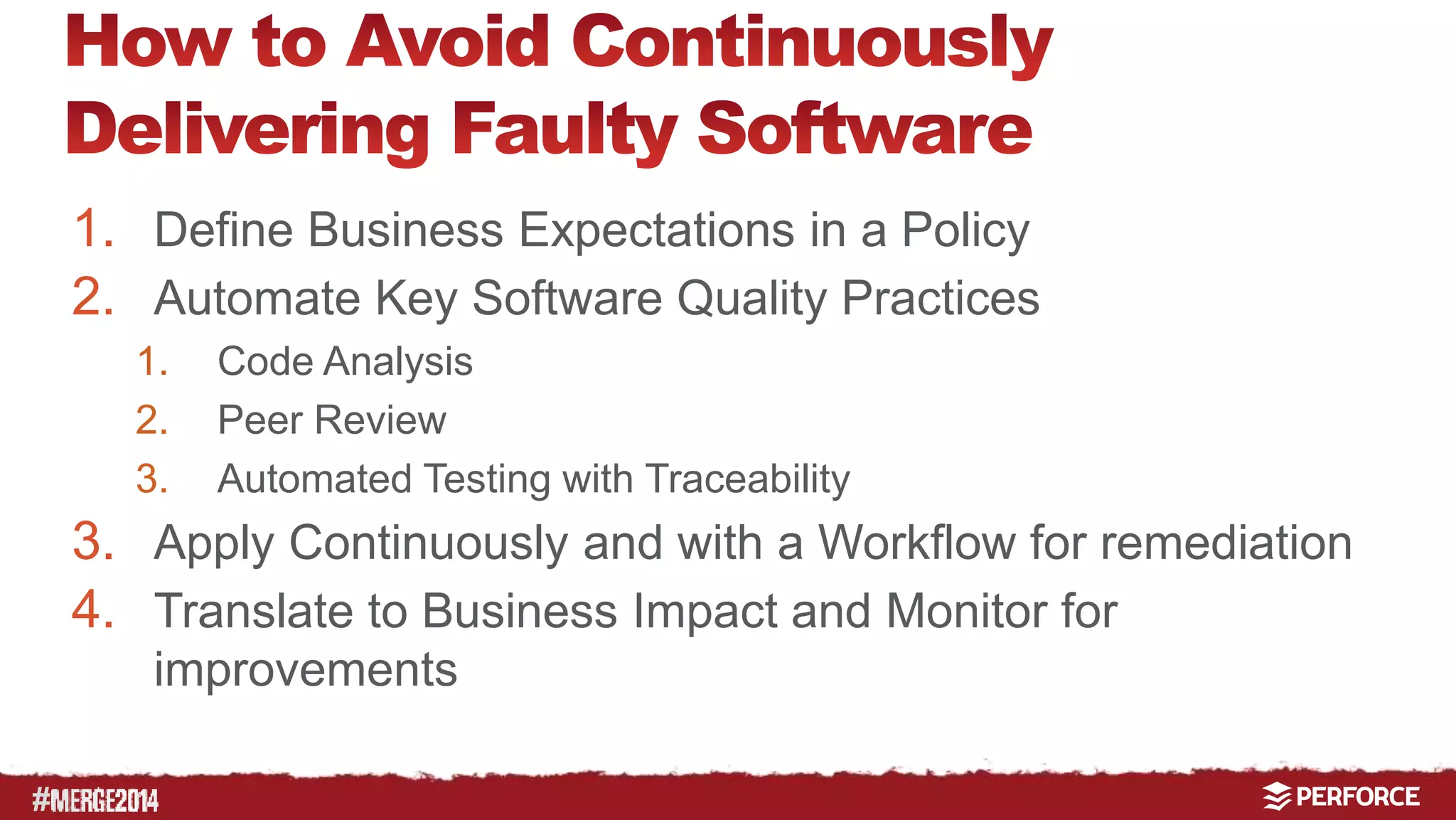# 
1. Define Business Expectations in a Policy 
2. Automate Key Software Quality Practices 
1. Code Analysis 
2. Peer Review 
3. Automated Testing with Traceability 
3. Apply Continuously and with a Workflow for remediation 
4. Translate to Business Impact and Monitor for 
improvements 
 
