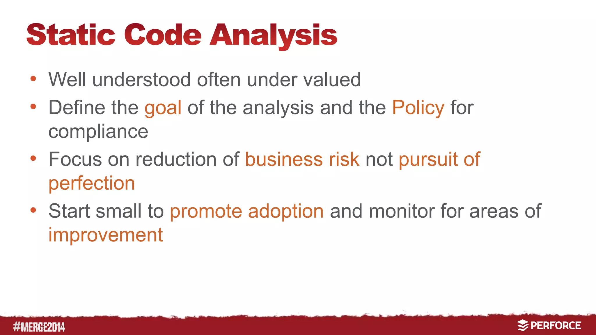 # 
• Well understood often under valued 
• Define the goal of the analysis and the Policy for 
compliance 
• Focus on reduction of business risk not pursuit of 
perfection 
• Start small to promote adoption and monitor for areas of 
improvement 
 
