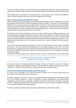 Increasing quality and productivity through automation2
To be sure, software quality is an essential factor in meeting these objectives – and this fast-moving
organization needed a way to address its demanding quality requirements quickly and effectively.
“We needed tools to automate our testing processes,” says Natalie Doan, the team’s QA Engineer.
“When I joined the group, we had a very manual approach for testing.”
Action: Capitalizing on Parasoft API Testing
After exploring some of the potential services automated testing solutions, MedicAlert chose API
testing with Parasoft SOAtest. “We found SOAtest and we ran with it,” says Doan. “Parasoft support
trained us for one week and we were able to take it from there. We quickly saw that the product
had a lot of powerful features that would help us automate our testing activities and processes.
Parasoft SOAtest was able to support all the latest standards (ex. security and schema validation
standards); we were able to test all areas of our APIs.”
Through the use of Parasoft SOAtest, the team is able to efficiently test different endpoints and
ensure broad test coverage within this environment. When new updates or modifications are made
to an API, Parasoft SOAtest’s regression testing can be employed to ensure that no defects have
been introduced and that previously verified functionality continues to operate as expected. “I can
quickly ensure that features from the previous version are in place to support the new version,”
adds Doan.
Parasoft also brought powerful capabilities in terms of functionality and load testing. It enables
the team to test the performance differences on the system between, say, 10 or 100 users
simultaneously, updating their personal health record through the services under various scenarios.
For instance, Parasoft can test the impact on a particular service of a user sending a long, data-
intensive message.
Parasoft also helps the group test SAML assertions to ensure authentication and authorization
of data and users are managed properly. However, the key to Parasoft’s value is the range of
capabilities it delivers and coverage it enables. “We load test the system from beginning to end,”
says Doan. “I couldn’t do that with other testing tools we were using previously.”
Results: Enhanced Security, Quality and Performance
In recent years, MedicAlert has realized important benefits from Parasoft along three key
dimensions: security; quality; and performance.
Parasoft’s support for security is critical to an organization that manages personal health records
for its four million members. It relies on Parasoft to ensure authentication and authorization
capabilities are performing as expected – whether this requires the team to test SAML assertions
or HTTP authentication procedures. With different levels of security support, MedicAlert benefits
from Parasoft’s expansive testing capabilities.
In terms of quality, Parasoft’s regression testing capabilities are particularly valued.
... the key to Parasoft’s value is the range of capabilities
it delivers and coverage it enables.
 