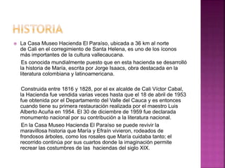  La Casa Museo Hacienda El Paraíso, ubicada a 36 km al norte 
de Cali en el corregimiento de Santa Helena, es uno de los íconos 
más importantes de la cultura vallecaucana. 
Es conocida mundialmente puesto que en esta hacienda se desarrolló 
la historia de María, escrita por Jorge Isaacs, obra destacada en la 
literatura colombiana y latinoamericana. 
Construida entre 1816 y 1828, por el ex alcalde de Cali Víctor Cabal, 
la Hacienda fue vendida varias veces hasta que el 18 de abril de 1953 
fue obtenida por el Departamento del Valle del Cauca y es entonces 
cuando tiene su primera restauración realizada por el maestro Luis 
Alberto Acuña en 1954. El 30 de diciembre de 1959 fue declarada 
monumento nacional por su contribución a la literatura nacional. 
En la Casa Museo Hacienda El Paraíso se puede revivir la 
maravillosa historia que María y Efraín vivieron, rodeados de 
frondosos árboles, como los rosales que María cuidaba tanto; el 
recorrido continúa por sus cuartos donde la imaginación permite 
recrear las costumbres de las haciendas del siglo XIX. 
 