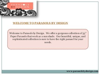 WELCOME TO PARASOLS BY DESIGN
Welcome to Parasols by Design. We offer a gorgeous collection of 33"
Paper Parasols that work as a sun shade. Our beautiful, unique, and
sophisticated collection is sure to have the right parasol for your
needs.
www.parasolsbydesign.com
 