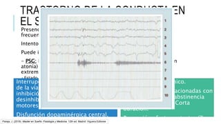 Habitualmente crónico.
Formas agudas: relacionadas con
medicación (AD) o abstinencia
OH-barbitúricos. – Corta
duración.
Bupropión efecto protector (?)
TRASTORNO DE LA CONDUCTA EN
EL SUEÑO REM
Presencia de una conducta breve, compleja, vigorosa y que
frecuentemente provoca lesiones.
Intento de ejecutar los sueños violentos en curso.
Puede iniciar a cualquier edad. >Hombres >50 años.
- PSG: Puede mostrar una elevación del tono muscular (REM sin
atonía) y actividad fásica excesiva, mentoniana y/o de las
extremidades durante el sueño REM.
 Estado ambiguo mezcla de sueño REM y vigilia.
Interrupción anatómica o funcional
de la vía troncoencefálica de
inhibición del tono muscular o
desinhibición de los generadores
motores del tronco del encéfálo.
Disfunción dopaminérgica central.
Pareja, J. (2018). Master en Sueño: Fisiología y Medicina. 12th ed. Madrid: Viguera Editores
 