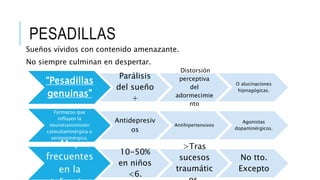 PESADILLAS
Sueños vívidos con contenido amenazante.
No siempre culminan en despertar.
“Pesadillas
genuinas”
Parálisis
del sueño
+
Distorsión
perceptiva
del
adormecimie
nto
O alucinaciones
hipnagógicas.
Fármacos que
influyen la
neurotransmisión
catecolaminérgica o
serotoninérgica.
Antidepresiv
os
Antihipertensivos
Agonistas
dopaminérgicos.
Muy
frecuentes
en la
10-50%
en niños
<6.
>Tras
sucesos
traumátic
No tto.
Excepto
 