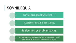 SOMNILOQUIA
Prevalencia alta (66%). H:M 1:1
Cualquier estadio del sueño.
Suelen no ser problemáticas.
Lo que expresa verbalmente no tiene relación con su
personalidad, conducta o memoria en vigilia.
 