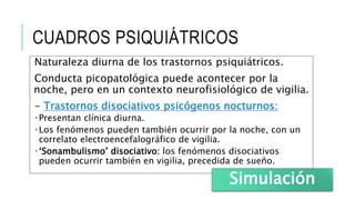 CUADROS PSIQUIÁTRICOS
Naturaleza diurna de los trastornos psiquiátricos.
Conducta picopatológica puede acontecer por la
noche, pero en un contexto neurofisiológico de vigilia.
- Trastornos disociativos psicógenos nocturnos:
 Presentan clínica diurna.
 Los fenómenos pueden también ocurrir por la noche, con un
correlato electroencefalográfico de vigilia.
 ‘Sonambulismo’ disociativo: los fenómenos disociativos
pueden ocurrir también en vigilia, precedida de sueño.
Simulación
 