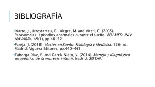 BIBLIOGRAFÍA
•Iriarte, J., Urrestarazu, E., Alegre, M. and Viteri, C. (2005).
Parasomnias: episodios anormales durante el sueño. REV MED UNIV
NAVARRA, 49(1), pp.46-52.
•Pareja, J. (2018). Master en Sueño: Fisiología y Medicina. 12th ed.
Madrid: Viguera Editores, pp.440-465.
•Taborga Díaz, E. and García Nieto, V. (2014). Manejo y diagnóstico
terapéutico de la enuresis infantil. Madrid: SEPEAP.
 