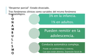 “Despertar parcial”: Estado disociado.
Tres fenómenos clínicos como variables del mismo fenómeno
fisiopatológico.
3% en la infancia.
1% en adultos.
Pueden remitir en la
adolescencia.
Conducta automática compleja.
•Puede ser problemática y violenta.
•Los ojos están abiertos. Expresión facial de
confusión.
S
O
N
A
M
B
U
L
I
S
M
O
 