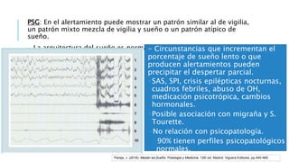 PSG: En el alertamiento puede mostrar un patrón similar al de vigilia,
un patrón mixto mezcla de vigilia y sueño o un patrón atípico de
sueño.
- La arquitectura del sueño es normal.- Circunstancias que incrementan el
porcentaje de sueño lento o que
producen alertamientos pueden
precipitar el despertar parcial.
 SAS, SPI, crisis epilépticas nocturnas,
cuadros febriles, abuso de OH,
medicación psicotrópica, cambios
hormonales.
 Posible asociación con migraña y S.
Tourette.
-No relación con psicopatología.
-90% tienen perfiles psicopatológicos
normales.
-Estrés puede precipitar episodios enPareja, J. (2018). Master en Sueño: Fisiología y Medicina. 12th ed. Madrid: Viguera Editores, pp.440-465.
 